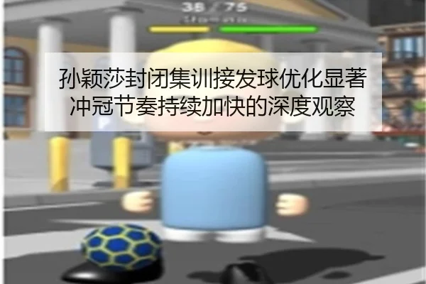 孙颖莎封闭集训接发球优化显著 冲冠节奏持续加快的深度观察