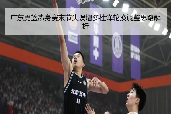 广东男篮热身赛末节失误增多杜锋轮换调整思路解析